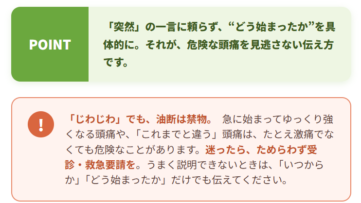危険な頭痛を見つけるカギは、痛みの“強さ”だけでなく、“始まり方”と“変化のしかた”にあります。在宅療養中の方やご家族が「頭痛の様子がいつもと違う」と感じたときは、どうか遠慮なくご連絡ください。「いつから・どう始まったか」をうかがいながら、緊急性の判断と、必要な検査・医療機関へのつなぎを、迅速に行います。