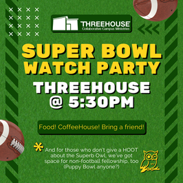 Promotional image themed like a football field for the Super Bowl Watch Party at ThreeHouse at 5:30pm. There will be food, the CoffeeHouse, and you are encouraged to bring a friend. There is also a subtext note that says: 'And for those who don't give a HOOT about the Superb Owl, we've got space for non-football fellowship, too (Puppy Bowl anyone?)'