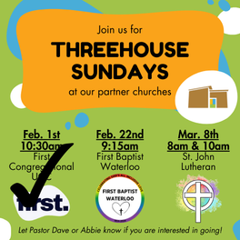Promotional image for upcoming ThreeHouse Sundays at our partner churches. Three are listed: The first is on February 1 at 10:30 am at First Congregational UCC. The second is on February 22 at 9:15am at First Baptist in Waterloo. The third is March 8 at 8am and 10am at St. John Lutheran in Cedar Falls. There is text along that bottom that says: 'Let Pastor Dave or Abbie know if you are interested in going!'