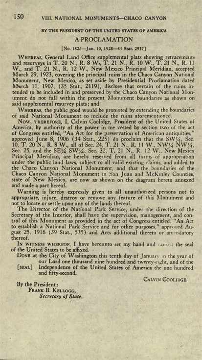 150 VIII. NATIONAL MONUMENTS-CHACO CANYON  BY THE PRESIDENT OF THE UNITED STATES OF AMERICA A PROCLAMATION [No. 1826-Jan. 10, 1928-45 Stat. 2937]  WHEREAS, General Land Office supplemental plats showing retracements and resurveys in T. 20 N., R. 8 W., T. 21 N., R. 10 W., T. 21 N., R. 11 W., and T. 21 N., R. 12 W., New Mexico Principal Meridian, accepted March 29, 1923, covering the principal ruins in the Chaco Canyon National Monument, New Mexico, as set aside by Presidential Proclamation dated March 11, 1907, (35 Stat., 2119), disclose that certain of the ruins intended to be included in and preserved by the Chaco Canyon National Monument do not fall within the present Monument boundaries as shown on said supplemental resurvey plats; and  WHEREAS, the public good would be promoted by extending the boundaries of said National Monument to include the ruins aforementioned.  NOW, THEREFORE, I, Calvin Coolidge, President of the United States of America, by authority of the power in me vested by section two of the act of Congress entitled, "An Act for the preservation of American antiquities," approved June 8, 1906 (34 Stat., 225) do proclaim that the SW¼, Sec. 10, T. 20 N., R. 8 W., all of Sec. 24, T. 21 N., R. 11 W., NW¼ NW¼, Sec. 25, and the SE¼ SW¼, Sec. 32, T. 21 N., R. 12 W., New Mexico Principal Meridian, are hereby reserved from all forms of appropriation under the public land laws, subject to all valid existing claims, and added to the Chaco Canyon National Monument, and that the boundaries of the Chaco Canyon National Monument in San Juan and McKinley Counties, state of New Mexico, are now as shown on the diagram hereto annexed and made a part hereof.  Warning is hereby expressly given to all unauthorized persons not to appropriate, injure, destroy or remove any feature of this Monument and not to locate or settle upon any of the lands thereof.  The Director of the National Park Service, under the direction of the Secretary of the Interior, shall have the supervision, management, and control of this Monument as provided in the act of Congress entitled, "An Act to establish a National Park Service and for other purposes," approved August 25, 1916 (39 Stat., 535) and Acts additional thereto or amendatory thereof.  IN WITNESS WHEREOF, I have hereunto set my hand and caused the seal of the United States to be affixed.  DONE at the City of Washington this tenth day of January in the year of our Lord one thousand nine hundred and twenty-eight, and of the [SEAL] Independence of the United States of America the one hundred and fifty-second.  CALVIN COOLIDGE.  By the President: Frank B. Kellogg, Secretary of State.