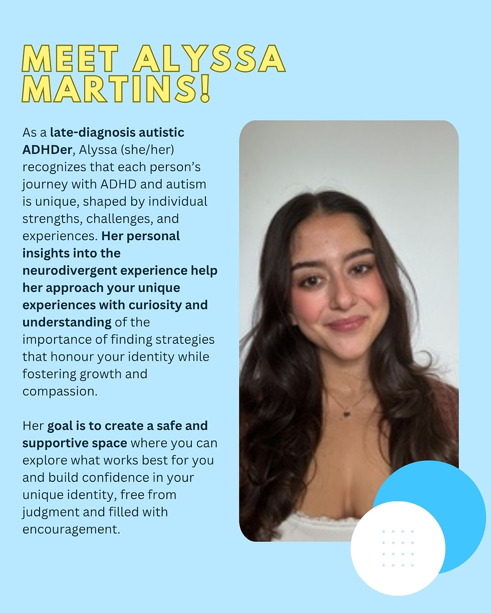 Alyssa Martins Peer ADHD, Autism & AuDHD Coach | Academic Strategist
As a late-diagnosis autistic ADHDer, Alyssa (she/her) recognizes that each person’s journey with ADHD and autism is unique, shaped by individual strengths, challenges, and experiences. Her personal insights into the neurodivergent experience help her approach your unique experiences with curiosity and understanding of the importance of finding strategies that honour your identity while fostering growth and compassion.
Her goal is to create a safe and supportive space where you can explore what works best for you and build confidence in your unique identity, free from judgment and filled with encouragement.