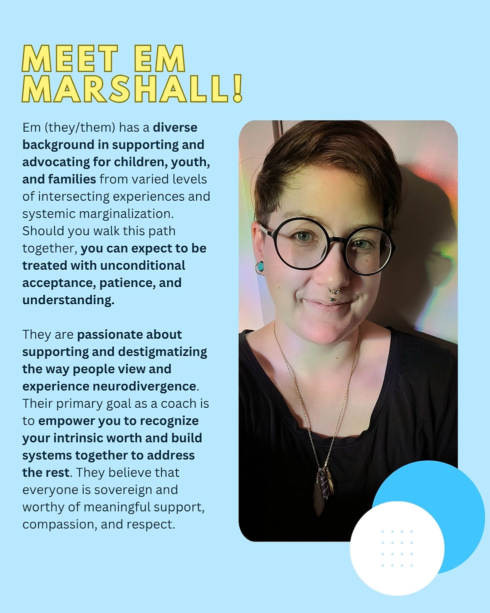 Em Marshall (they/them) ADHD, Autism & AuDHD Coach | Neurodivergent Family Coach | LGBTQ+ & Ethical Non-Monogamous Partnership Coach has a diverse background in supporting and advocating for children, youth, and families from varied levels of intersecting experiences and systemic marginalization. Should you walk this path together, you can expect to be treated with unconditional acceptance, patience, and understanding.
They are passionate about supporting and destigmatizing the way people view and experience neurodivergence. Their primary goal as a coach is to empower you to recognize your intrinsic worth and build systems together to address the rest. They believe that everyone is sovereign and worthy of meaningful support, compassion, and respect.