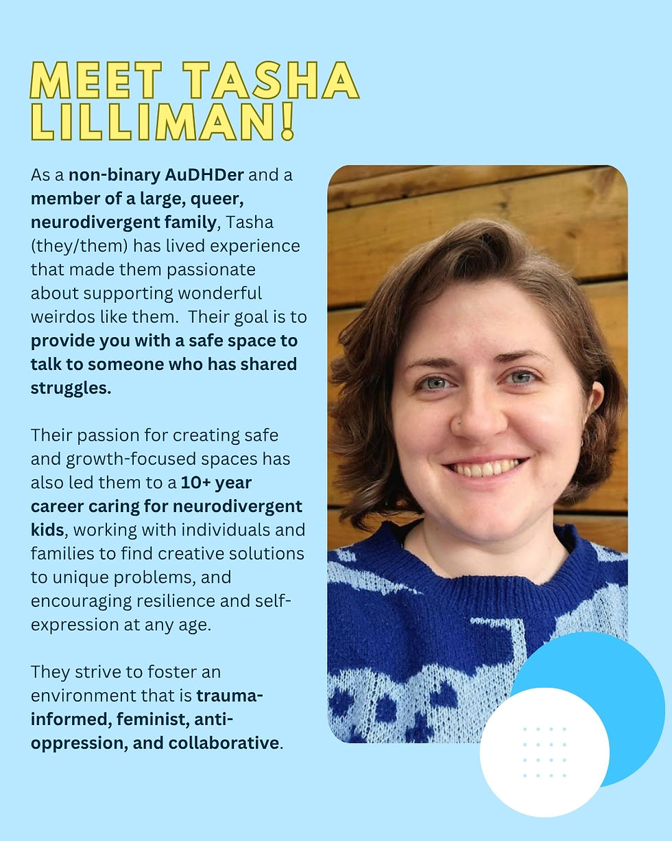As a non-binary AuDHDer and a member of a large, queer, neurodivergent family, Tasha Lilliman (they/them)
ADHD, Autism & AuDHD Coach has lived experience that made them passionate about supporting wonderful weirdos like them. Their goal is to provide you with a safe space to talk to someone who has shared struggles.
Their passion for creating safe and growth-focused spaces has also led them to a 10+ year career caring for neurodivergent kids, working with individuals and families to find creative solutions to unique problems, and encouraging resilience and self-expression at any age.
They strive to foster an environment that is trauma-informed, feminist, anti-oppression, and collaborative.