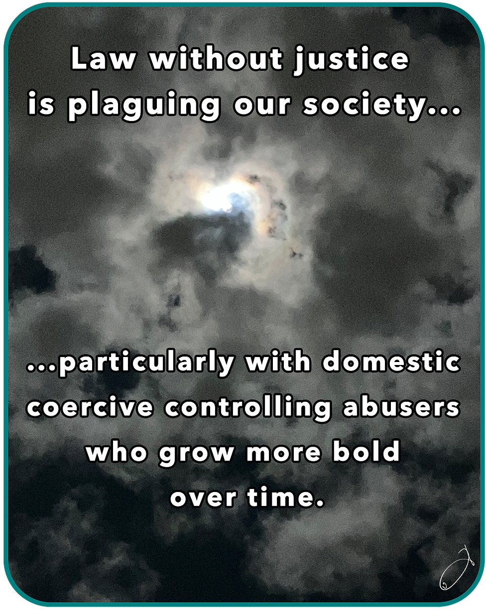 Law without justice is plaguing our society... particularly with domestic coercive controlling abusers who grow more bold over time.
