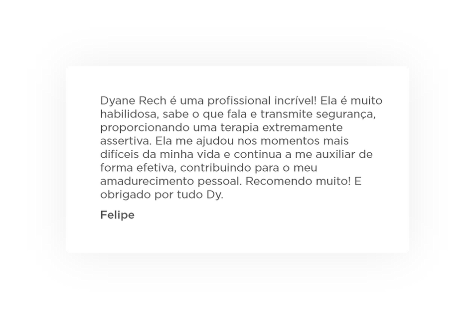 Dyane Rech é uma profissional incrível! Ela é muito habilidosa, sabe o que fala e transmite segurança, proporcionando uma terapia extremamente assertiva. Ela me ajudou nos momentos mais difíceis da minha vida e continua a me auxiliar de forma efetiva, contribuindo para o meu amadurecimento pessoal. Recomendo muito! E obrigado por tudo Dy. Depoimento
