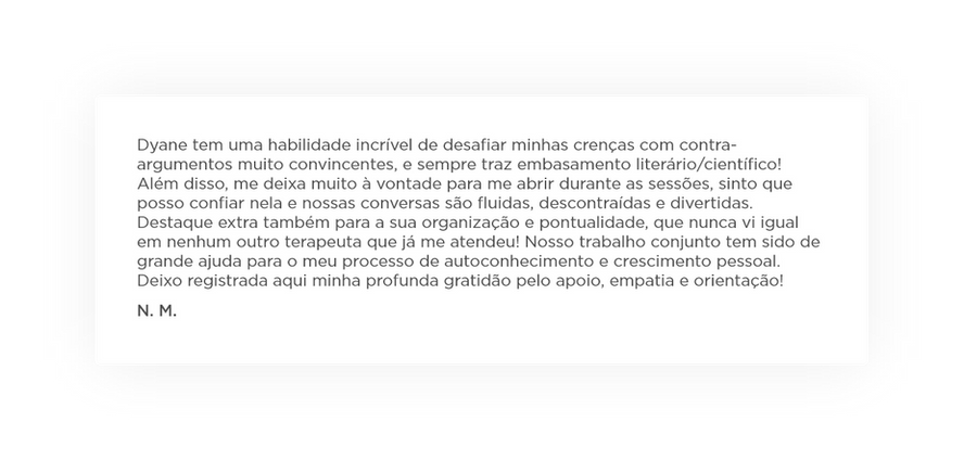 Dyane tem uma habilidade incrível de desafiar minhas crenças com contra-argumentos muito convincentes, e sempre traz embasamento literário/científico! Além disso, me deixa muito à vontade para me abrir durante as sessões, sinto que posso confiar nela e nossas conversas são fluidas, descontraídas e divertidas. Destaque extra também para a sua organização e pontualidade, que nunca vi igual em nenhum outro terapeuta que já me atendeu! Nosso trabalho conjunto tem sido de grande ajuda para o meu processo de autoconhecimento e crescimento pessoal. Deixo registrada aqui minha profunda gratidão pelo apoio, empatia e orientação! Depoimento