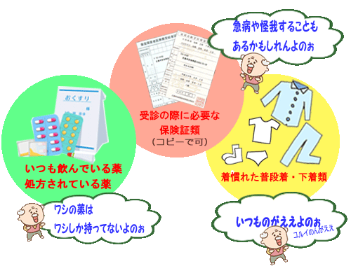広島市安佐南区のショートステイカルム川内。ご利用入所時に持ってきて頂きたい荷物について。処方された薬、いつも飲んでいる薬、急な発熱・風邪・怪我での受診や、救急に備えて保険証類、着慣れた普段着やパジャマや下着、タオル、入れ歯洗浄、歯磨きセット、室内用靴(スリッパは転倒防止のため不可）。薬や手帳類以外は替えがきくのであわてなくても大丈夫。