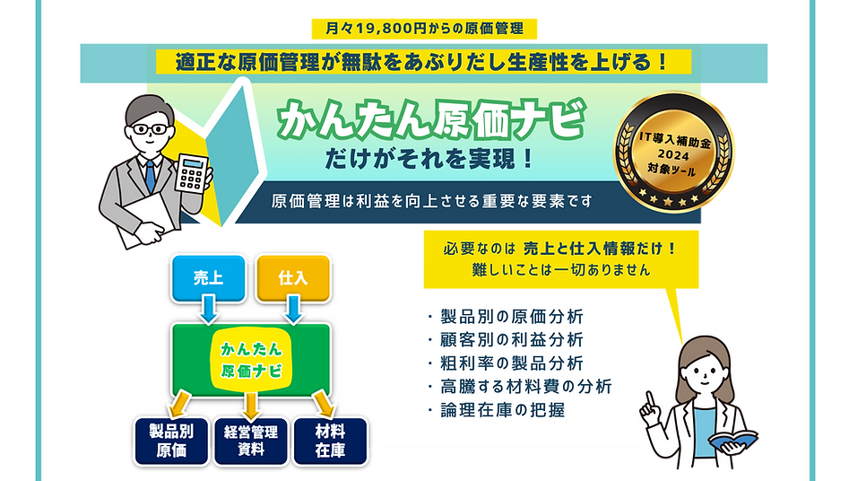 月々19,800円からの原価管理,適正な原価管理が無駄をあぶり出し生産性を上げる,かんたん原価ナビだけがそれを実現,原価管理は利益を向上させる重要な要素です,必要なのは売上と仕入情報だけ！難しいことは一切ありません,顧客別の原価管理,顧客別の粗利分析,粗利率の製品分析,高騰する材料費の分析,論理在庫の把握,原価管理初心者向け