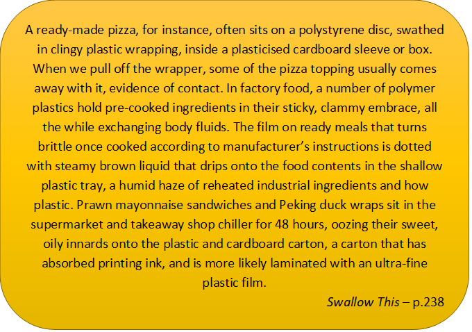 In this caption box it says: A ready-made pizza, for instance, often sits on a polystyrene disc, swathed in clingy plastic wrapping, inside a plasticised cardboard sleeve or box. When we pull off the wrapper, some of the pizza topping usually comes away with it, evidence of contact. In factory food, a number of polymer plastics hold pre-cooked ingredients in their sticky, clammy embrace, all the while exchanging body fluids. The film on ready meals that turns brittle once cooked according to manufacturer’s instructions is dotted with steamy brown liquid that drips onto the food contents in the shallow plastic tray, a humid haze of reheated industrial ingredients and how plastic. Prawn mayonnaise sandwiches and Peking duck wraps sit in the supermarket and takeaway shop chiller for 48 hours, oozing their sweet, oily innards onto the plastic and cardboard carton, a carton that has absorbed printing ink, and is more likely laminated with an ultra-fine plastic film.