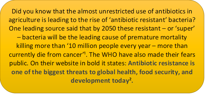 this text caption says: Did you know that the almost unrestricted use of antibiotics in agriculture is leading to the rise of ‘antibiotic resistant’ bacteria? One leading source said that by 2050 these resistant – or ‘super’ – bacteria will be the leading cause of premature mortality killing more than ‘10 million people every year – more than currently die from cancer’. The WHO have also made their fears public. On their website in bold it states: Antibiotic resistance is one of the biggest threats to global health, food security, and development today.