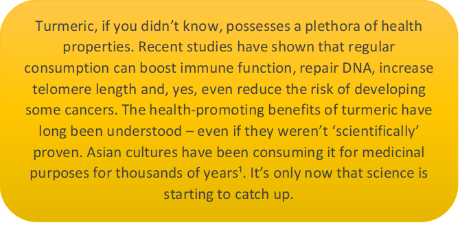 In this caption box it says: Turmeric, if you didn’t know, possesses a plethora of health properties. Recent studies have shown that regular consumption can boost immune function, repair DNA, increase telomere length and, yes, even reduce the risk of developing some cancers. The health-promoting benefits of turmeric have long been understood – even if they weren’t ‘scientifically’ proven. Asian cultures have been consuming it for medicinal purposes for thousands of years¹. It’s only now that science is starting to catch up.