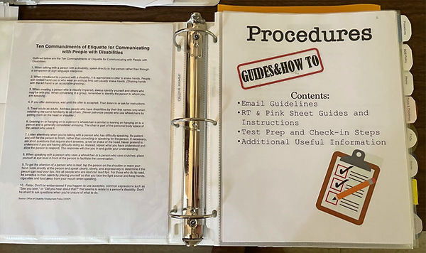 Two pages of binder. Left: a list of Ten Commandments of Etiquette for Communicating with People with Disabilities (rest of page is hard to read)
Right page: Title Page (includes clip art)
Procedures
Content:
Email Guidelines
RT & Pink Sheet Guides and Instructions
Test Prep and Check-in steps
Additional Useful Information