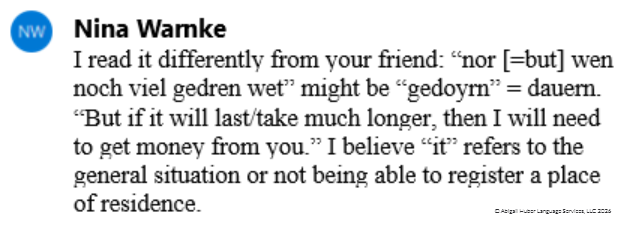 A comment that Nina had made on one letter: "I read it differently from your friend: "nor [=but] wen noch viel gedren wet" might be "gedoyrn" = dauern. "But if it will last/take much longer, then I will need to get money from you." I believe "it" refers to the general situation or not being able to register a place of residence.