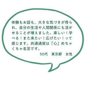 体験もお話も、大きな気づきが得られ、自分の生活や人間関係にも活かせることが増えました。楽しい！学べる！また来たい！広げたい！って感じます。共通通貨は「心」めちゃくちゃ名言です。