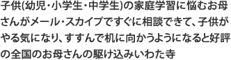 子供(幼児・小学生・中学生)の家庭学習に悩むお母さんがメール・スカイプですぐに相談できて、子供がやる気になり、すすんで机に向かうようになると好評の全国のお母さんの駆け込みいわた寺