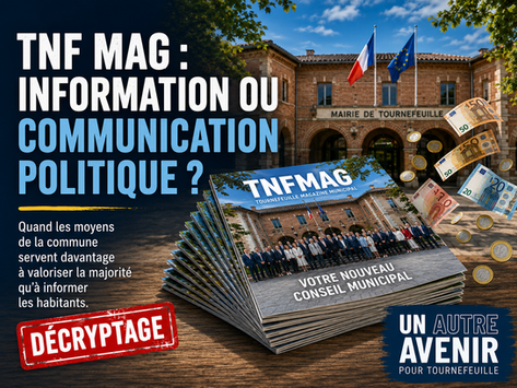 À peine deux mois après une élection remportée d'une seule voix et alors qu'un recours électoral est toujours en cours, la municipalité mobilise son magazine officiel pour dérouler un véritable récit de campagne : mise en avant du maire et de son programme, catalogue de promesses et communication budgétaire soigneusement orientée. Une utilisation des moyens de la collectivité qui interroge, au moment même où l'endettement progresse et où les Tournefeuillais sont en droit d'attendre davantage de transparence et de pluralisme dans l'information municipale...