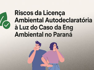 Riscos da Licença Ambiental Autodeclaratória à Luz do Caso da Eng Ambiental no Paraná, Acusada de Fraude em Licenças