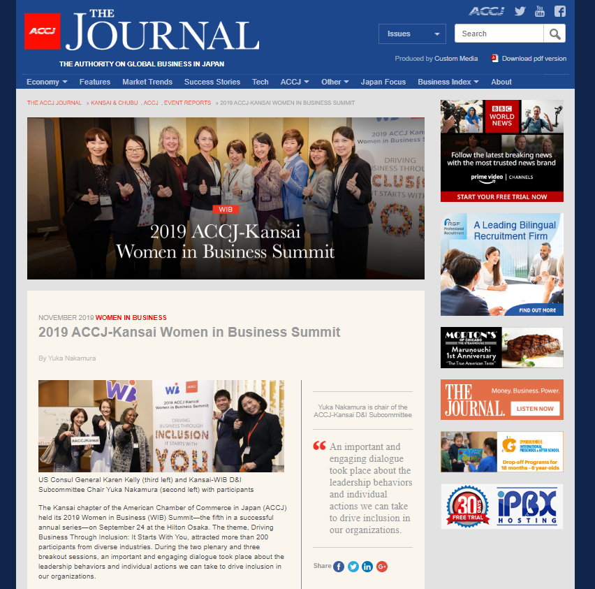 NOVEMBER 2019 WOMEN IN BUSINESS 2019 ACCJ-Kansai Women in Business Summit By Yuka Nakamura The Kansai chapter of the American Chamber of Commerce in Japan (ACCJ) held its 2019 Women in Business (WIB) Summit—the fifth in a successful annual series—on September 24 at the Hilton Osaka. The theme, Driving Business Through Inclusion: It Starts With You, attracted more than 200 participants from diverse industries. During the two plenary and three breakout sessions, an important and engaging dialogue took place about the leadership behaviors and individual actions we can take to drive inclusion in our organizations. https://journal.accj.or.jp/2019-accj-kansai-women-in-business-summit/ The ACCJ - 在日米国商工会議所 http://www.accj.or.jp