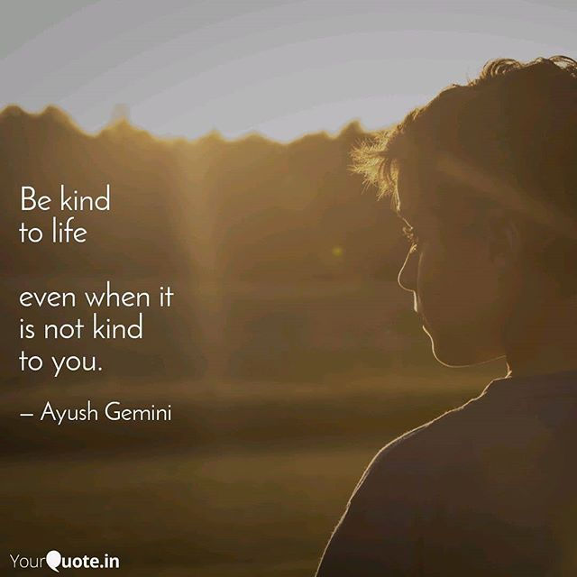 Be Kind to life even when it is not kind to you.