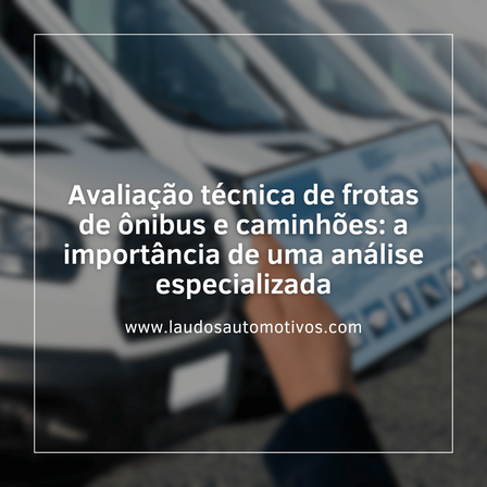 Avaliação técnica de frotas de ônibus e caminhões: a importância de uma análise especializada