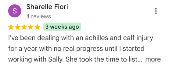 Sharelle Fiori - 5 star review snippet: I've been dealing with an achilles and calf injury for a year with no real progress until I started working with Sally. She took the time to list...