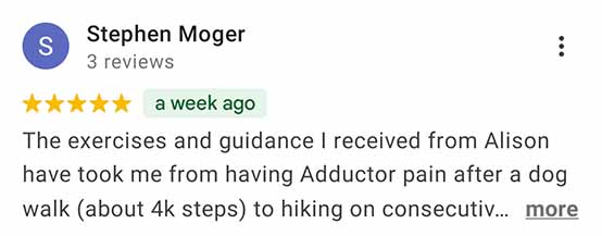 Stephen Moger - 5-star review snippet: The exercises and guidance I received from Alison have took me from having Adductor pain after a dog walk (about 4k steps) to hiking on consecutive …