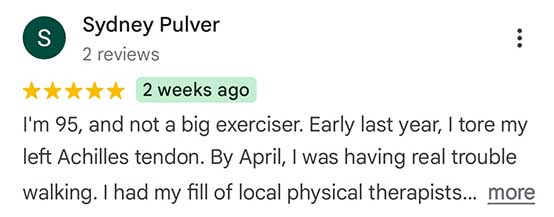 Sydney Pulver - 5 star review snippet: I'm 95, and not a big exerciser. Early last year, I tore my left Achilles tendon. By April, I was having real trouble walking. I had my fill of local physiotherapists …