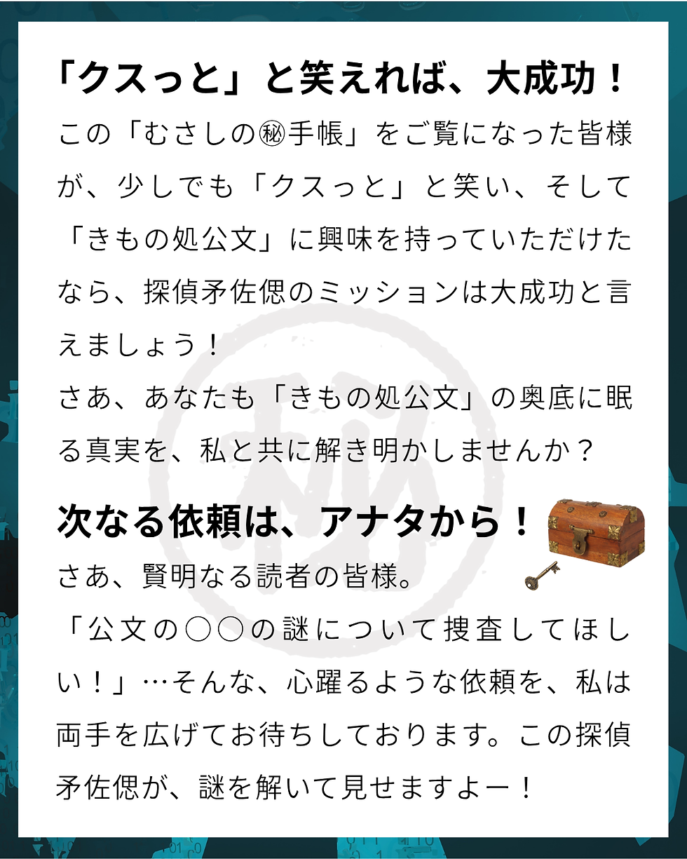 きもの処公文 「クスっと」と笑えれば、大成功! この「むさしの㊙手帳」をご覧になった皆様が、少しでも「クスっと」と笑い、そして「きもの処公文」に興味を持っていただけたなら、探偵矛佐偲のミッションは大成功と言えましょう! さあ、あなたも「きもの処公文」の奥底に眠る真実を、私と共に解き明かしませんか? 次なる依頼は、アナタから! さあ、賢明なる読者の皆様。 「公文の○○の謎について捜査してほしい!」… そんな、心躍るような依頼を、私は両手を広げてお待ちしております。 この探偵矛佐偲が、謎を解いて見せますよー!