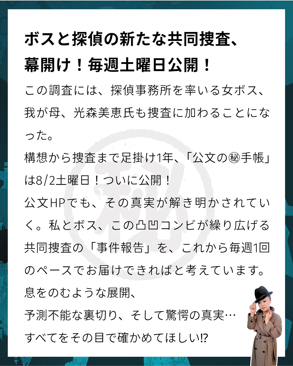 きもの処公文 ボスと探偵の新たな共同捜査、幕開け!毎週土曜日公開! この調査には、探偵事務所を率いる女ボス、我が母、光森美恵氏も捜査に加わることになった。構想から捜査まで足掛け1年、「公文の㊙手帳」は8/2土曜日!ついに公開! 公文HPでも、その真実が解き明かされていく。 私とボス、この凸凹コンビが繰り広げる共同捜査の「事件報告」を、これから毎週1回のペースでお届けできればと考えています。 息をのむような展開、予測不能な裏切り、そして驚愕の真実…すべてをその目で確かめてほしい⁉