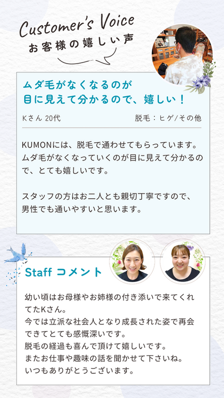KUMONには、脱毛で通わせてもらっています。
ムダ毛がなくなっていくのが目に見えて分かるので、とても嬉しいです。

スタッフの方はお二人とも親切丁寧ですので、
男性でも通いやすいと思います。お客様の声　お客様の嬉しい声　スタッフのコメント　脱毛割引キャンペーン20％オフ　お好きな箇所を１回脱毛プレゼント　高知脱毛　高知脱毛サロン　エステティックサロンKUMON　エステKUMON　公文化粧品店　高岡支店　エステ公文　高知県　高知市　土佐市　須崎市　いの町　越知町　佐川町　須崎市　エステサロン　ボディ脱毛　全身脱毛　光脱毛　小学生脱毛　中学生脱毛　高校生脱毛　きもの処公文　資生堂フラッシュ脱毛　メンズエステ　メンズ脱毛　学割　高知エステ