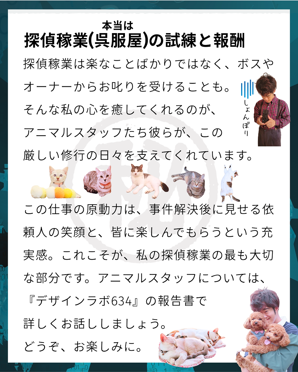 むさしの㊙手帳 NO.4 TOPSECRET 芸能人Ⅹ氏が命名!プロファイルむさし解禁!探偵稼業(呉服屋)(本当は)の試練と報酬 探偵稼業は楽なことばかりではなく、ボスやオーナーからお叱りを受けることも。 そんな私の心を癒してくれるのが、 アニマルスタッフたち彼らが、この 厳しい修行の日々を支えてくれています。 この仕事の原動力は、事件解決後に見せる依頼人の笑顔と、皆に楽しんでもらうという充実感。これこそが、私の探偵稼業の最も大切な部分です。アニマルスタッフについては、 『デザインラボ634』の報告書で 詳しくお話ししましょう。 どうぞ、お楽しみに。#次回もお楽しみに #事件簿 File.04 #むさしの㊙手帳 #インスタ小説 #読み物 #きもの処公文 #無口な三代目 #高知よさこい #アニマルスタッフ #着物屋の日常 #山里亮太さん #デザインラボ634 #プロファイル #新米探偵 #光森探偵事務所 #裏話 #高知 #事件簿 #呉服屋 #着物屋 #探偵の秘話 #あの日の出会い #事務所の日常 #命名 #オフィスミステリー #コードネーム #芸能人X氏 #よさこい祭り #光森矛佐偲 #よさこいの思い出