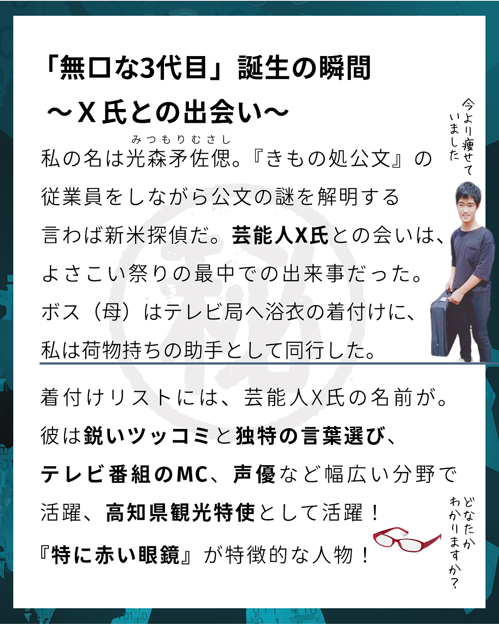 むさしの㊙手帳 NO.4 TOPSECRET 芸能人Ⅹ氏が命名!プロファイルむさし解禁!「無口な3代目」誕生の瞬間~X氏との出会い~ 私の名は光森矛佐偲(みつもり むさし)。『きもの処公文』の 従業員をしながら公文の謎を解明する 言わば新米探偵だ。芸能人X氏との会いは、 よさこい祭りの最中での出来事だった。 ボス(母)はテレビ局へ浴衣の着付けに、 私は荷物持ちの助手として同行した。 着付けリストには、芸能人X氏の名前が。彼は鋭いツッコミと独特の言葉選び、 テレビ番組のMC、声優など幅広い分野で活躍、高知県観光特使として活躍! 『特に赤い眼鏡』が特徴的な人物!#次回もお楽しみに #事件簿 File.04 #むさしの㊙手帳 #インスタ小説 #読み物 #きもの処公文 #無口な三代目 #高知よさこい #アニマルスタッフ #着物屋の日常 #山里亮太さん #デザインラボ634 #プロファイル #新米探偵 #光森探偵事務所 #裏話 #高知 #事件簿 #呉服屋 #着物屋 #探偵の秘話 #あの日の出会い #事務所の日常 #命名 #オフィスミステリー #コードネーム #芸能人X氏 #よさこい祭り #光森矛佐偲 #よさこいの思い出