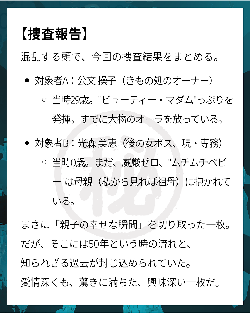 きもの処公文 むさしの㊙手帳 【捜査報告】混乱する頭で、今回の捜査結果をまとめる。対象者A:公文 操子(きもの処のオーナー) 当時29歳。"ビューティー・マダム"っぷりを発揮。すでに大物のオーラを放っている。対象者B:光森 美恵(後の女ボス、現・専務) 当時0歳。まだ、威厳ゼロ、"ムチムチベビー"は母親(私から見れば祖母)に抱かれている。まさに「親子の幸せな瞬間」を切り取った一枚。 だが、そこには50年という時の流れと、 知られざる過去が封じ込められていた。 愛情深くも、驚きに満ちた、興味深い一枚だ。