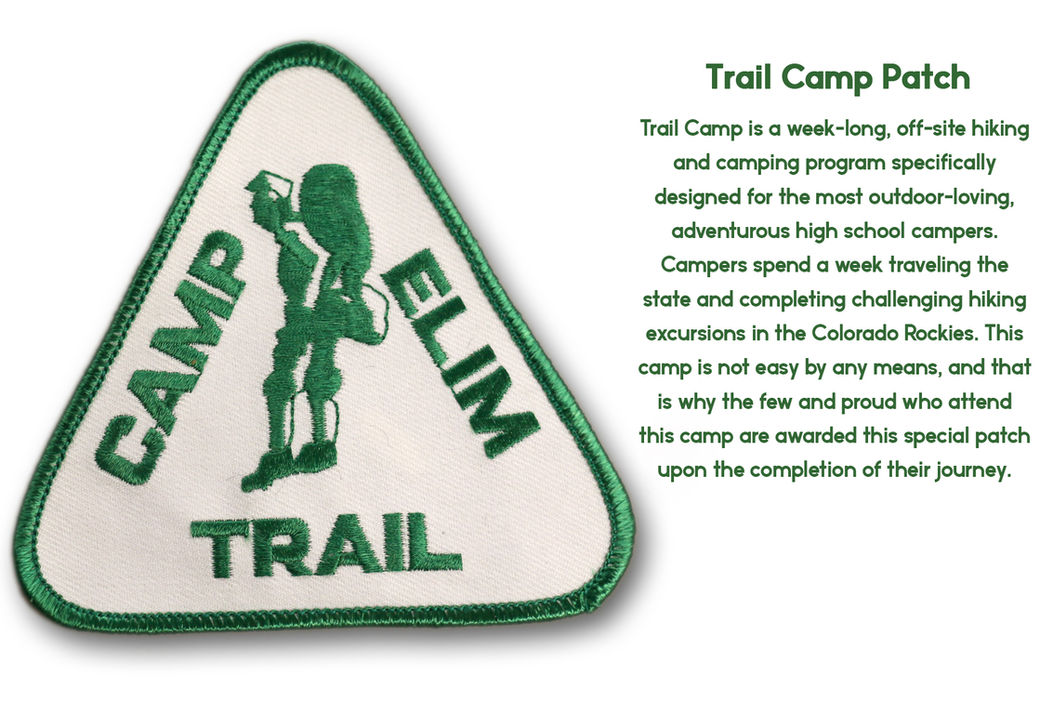 Trail Camp is a week-long, off-site hiking and camping program specifically designed for the most outdoor-loving, adventurous high school campers. Campers spend a week traveling the state and completing challenging hiking excursions in the Colorado Rockies. This camp is not easy by any means, and that is why the few and proud who attend this camp are awarded this special patch upon the completion of their journey.