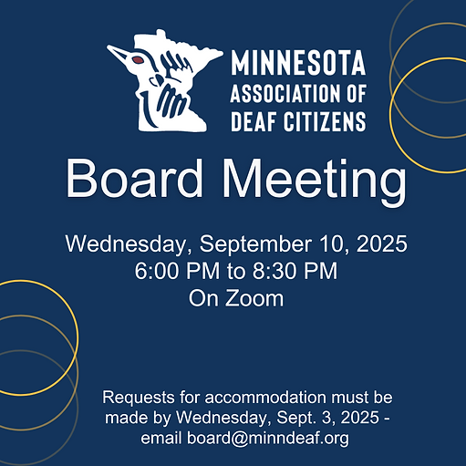 Image Description: A flyer with blue background and white text. Three yellow circles in the upper right corner and lower left corner. MADC logo is on top. Text: "Board Meeting. Wednesday, September 10, 2025. 6 PM to 8:30 PM. On Zoom. Requests for accommodation must be made by Wednesday, September 3, 2025 - email board@minndeaf.org."