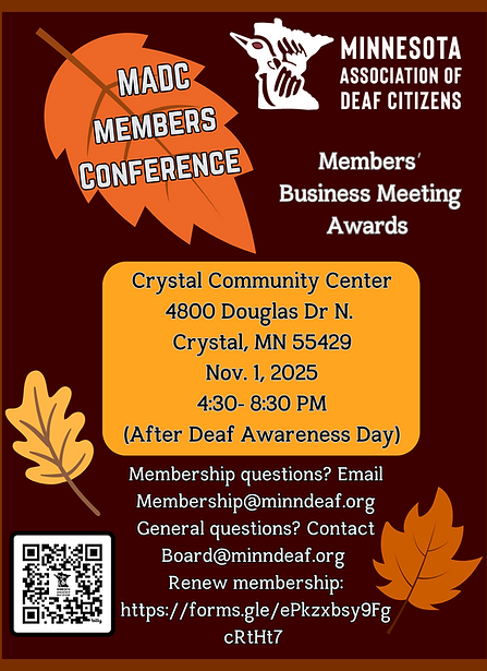 ID: MADC conference flyer  Fall theme dark red background with red borders and leaves around the edges. MADC logo at top right corner.  text reads: MADC Members Conference  Crystal Community Center 4800 Douglas Dr N. Crystal MN 55429 Nov 1 2025 4:30- 8:30 PM (After Deaf Awareness Day) Members Business Meeting, Awards  Membership questions? Email Membership@minndeaf.org General questions? Contact Board@minndeaf.org Renew membership: https://forms.gle/ePkzxbsy9FgcRtHt7 QR code in lower right corner. 