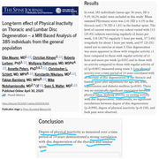 lke Maurer, Christian Klinger, Roberto Lorbeer, Wolfgang Rathmann, Annette Peters, Christopher L. Schlett, Konstantin Nikolaou, Fabian Bamberg, Mike Notohamiprodjo, Sven S. Walter, Long-term effect of physical inactivity on thoracic and lumbar disc degeneration—an MRI-based analysis of 385 individuals from the general population,
The Spine Journal,
Volume 20, Issue 9,
2020, Pages 1386-1396,
RESULTS
In total, 385 individuals (mean age: 56 years, SD ± 9.19; 58.2% male) were included in this study. Mean summed Pfirrmann score was 2.41 (SD ± 4.19) in the thoracic and 1.78 (SD ± 1.81) in the lumbar spine. The level of current exercise in our cohort varied with 113 (29.4%) subjects exercising regularly ≥2 hours per week, 118 (30.7%) regularly 1 hour per week, 57 (14%) irregularly for about 1 hour per week, and 97 (25.2%) stated not to exercise at exam 3. Disc degeneration was more apparent in those with irregular activity <1 hour compared to those with regular activity of ≥1 hour and more per week (p<.01) and in those with no activity compared to those with regular activity of ≥2 (p<.001) measured using exam 3. Less physical activity over a time period of 14 years correlated with an increase of disc degeneration of the thoracic and lumbar spine after adjustment for age, sex, BMI, hypertension and diabetes mellitus (p<.05). There was no statistically significant association between physical labor, walking activity, or cycling activity with disc degeneration. Additionally, no significant correlations between degree of disc degeneration (p=.990), degree of physical inactivity (p=.158), and back pain were observed.
CONCLUSION
Degree of physical inactivity as measured over a time period of 14 years demonstrated a strong correlation with disc degeneration of the thoracic and lumbar spine.