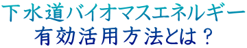 下水道バイオマスエネルギー 有効活用法とは?