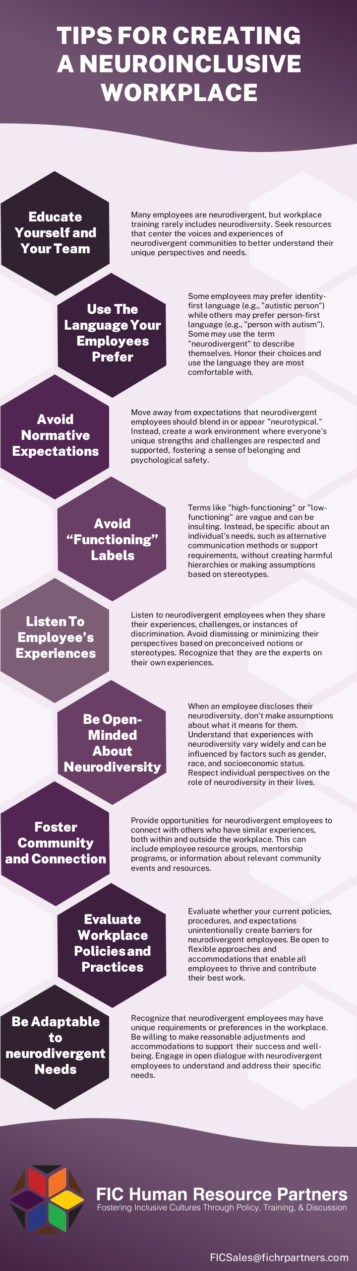 TIPS FOR CREATING A NEUROINCLUSIVE WORKPLACE Educate Yourself and Your Team Many employees are neurodiverse, but workplace training rarely includes neurodiversity. Seek resources that center the voices and experiences of neurodivergent communities to better understand their unique perspectives and needs. Use The Language Your Employees Prefer Some employees may prefer identity-first language (e.g., "autistic person") while others may prefer person-first language (e.g., "person with autism"). Some may use the term "neurodivergent" to describe themselves. Honor their choices and use the language they are most comfortable with. Avoid Normative Expectations Move away from expectations that neurodivergent employees should blend in or appear "neurotypical." Instead, create a work environment where everyone's unique strengths and challenges are respected and supported, fostering a sense of belonging and psychological safety. Avoid “Functioning” Labels Terms like "high-functioning" or "low-functioning" are vague and can be insulting. Instead, be specific about an individual's needs, such as alternative communication methods or support requirements, without creating harmful hierarchies or making assumptions based on stereotypes. Listen To Employee’s Experiences Listen to neurodivergent employees when they share their experiences, challenges, or instances of discrimination. Avoid dismissing or minimizing their perspectives based on preconceived notions or stereotypes. Recognize that they are the experts on their own experiences. Be Open-Minded About Neurodiversity When an employee discloses their neurodiversity, don't make assumptions about what it means for them. Understand that experiences with neurodiversity vary widely and can be influenced by factors such as gender, race, and socioeconomic status. Respect individual perspectives on the role of neurodiversity in their lives. Foster Community and Connection Provide opportunities for neurodivergent employees to connect with others who have similar experiences, both within and outside the workplace. This can include employee resource groups, mentorship programs, or information about relevant community events and resources. Evaluate Workplace Policies and Practices Evaluate whether your current policies, procedures, and expectations unintentionally create barriers for neurodivergent employees. Be open to flexible approaches and accommodations that enable all employees to thrive and contribute their best work. Be Adaptable to Neurodivergent Needs Recognize that neurodivergent employees may have unique requirements or preferences in the workplace. Be willing to make reasonable adjustments and accommodations to support their success and well-being. Engage in open dialogue with neurodivergent employees to understand and address their specific needs. FIC Human Resource Partners Fostering inclusive cultures through policy, training, and discussion FICSales@fichrpartners.com