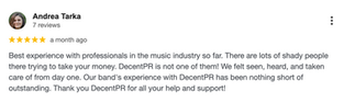Google review by Andrea Tarka: “Best experience with professionals in the music industry so far. There are lots of shady people trying to take your money. DecentPR is not one of them! We felt seen, heard, and taken care of from day one. Outstanding experience.”