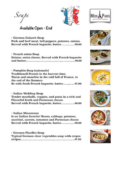 Soups Menu Mon Paris Coffee Shop & Bakery German Gulasch Soup Pork and beef meat, bell peppers, potatoes, onions. Served with French baguette, butter………..…..$9.99   French onion Soup Onions, swizz cheese. Served with French baguette and butter………………………………………………..$9.99   Pumpkin Soup (saisonale) Traditionell French in the harvest time. Warm and smoothie in the cold fall of France, to  the end of the Sommer. Se with fresh French baguette, butter……,,..….$7.99   Italian Wedding Soup Tender meatballs, veggies, and pasta in a rich and  Flavorful broth and Parmesan cheese. Served with French baguette, butter………..…..$8.99   Italian Minestrone Is an Italian favorite! Beans, cabbage, potatoes, zucchini, carrots, tomatoes and Parmesan cheese Served with French baguette, butter………..…..$8.99   German Flaedles Soup Typical German clear vegetables soup with crepes  stripes…………………………………………………….$7.99 