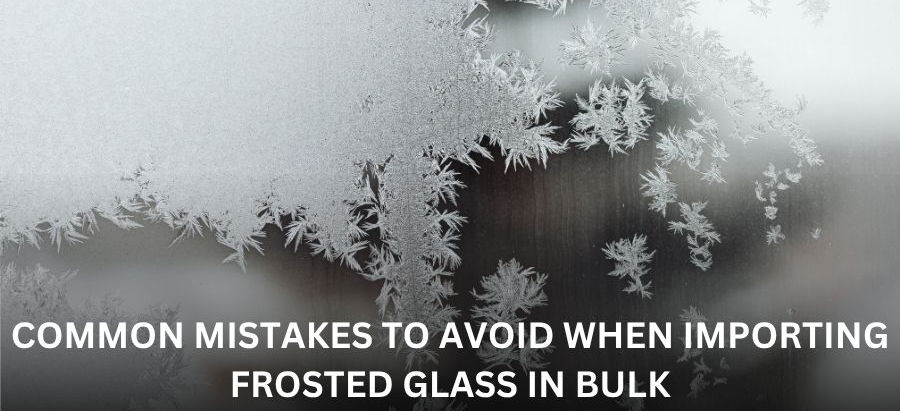 Common Mistakes to Avoid When Importing Frosted Glass in Bulk