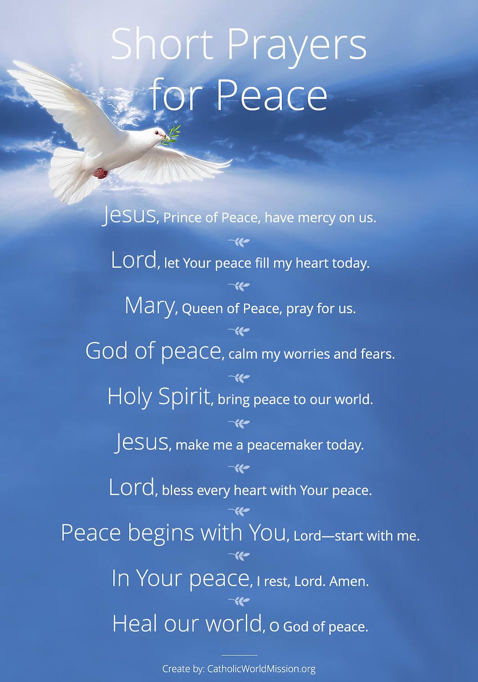 Very Short Catholic Prayers for Peace
1. Jesus, Prince of Peace, have mercy on us.
2. Lord, let Your peace fill my heart today.
3. Mary, Queen of Peace, pray for us.
4. God of peace, calm my worries and fears.
5. Holy Spirit, bring peace to our world.
6. Jesus, make me a peacemaker today.
7. Lord, bless every heart with Your peace.
8. Peace begins with You, Lord—start with me.
9. In Your peace, I rest, Lord. Amen.
10. Heal our world, O God of peace.