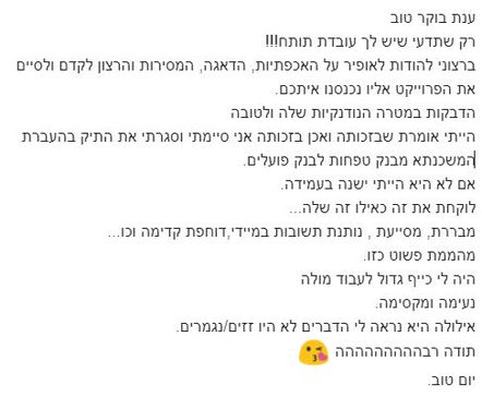 ענת בוקר טוב, רק שתדעי שיש לך עובדת תותח!
ברצוני להודות לאופיר על האכפתיות, הדאגה, המסירות והרצון לקדם ולסיים את הפרוייקט אליו נכנסנו איתכם. הדבקות במטרה, הנודנקיות שלה ולטובה. הייתי אומרת שבזכותה ואכן בזכותה אני סיימתי וסגרתי את התיק בהעברת המשכנתא מבנק טפחות לבנק פועלים.
אם לא היא הייתי ישנה בעמידה לוקחת את זה כאילו זה שלה...
מבררת, מסייעת , נותנת תשובות במיידי, דוחפת קדימה וכו'...
מהממת פשוט כזו היה לי כייף גדול לעבוד מולה. נעימה ומקסימה.
אילולה היא נראה לי הדברים לא היו זזים/נגמרים.
תודה רבההההההההה 
