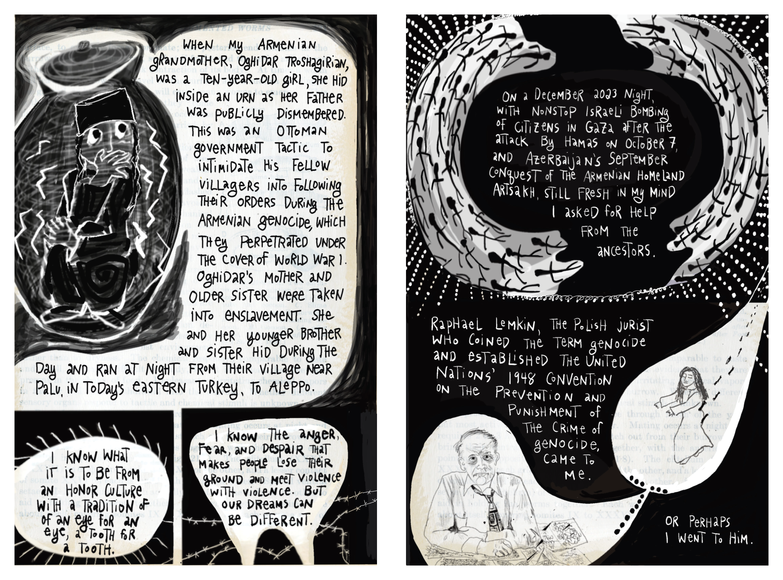 On the left page, a young Armenian girl with wide eyes and long braids hides curled up inside a large urn, surrounded by jagged lines of fear. Handwritten text narrates how the artist’s Armenian grandmother, Oghidar Troshagiran, hid in an urn as her father was publicly dismembered during the Armenian genocide; her mother and sister were enslaved, and she and her younger siblings fled from their village near Palu (in today’s eastern Turkey) to Aleppo. At the bottom, two smaller panels show thorny barbed‑wire shapes and speech bubbles where the narrator reflects on honor culture, “an eye for an eye,” and the anger and despair that fuel cycles of violence, while insisting “our dreams can be different.” On the right page, a large crescent‑shaped wreath of hands and barbed‑wire forms encircles text about watching Israeli bombing of Gaza in December 2023 and remembering Azerbaijan’s recent conquest of the Armenian homeland Artsakh; the narrator writes that they asked the ancestors for help. Below, more handwritten text introduces Raphael Lemkin, the Polish jurist who coined the word “genocide” and helped create the 1948 UN Genocide Convention. A portrait shows Lemkin at a desk, pen in hand, as if appearing to the artist, with a final note: “Or perhaps I went to him.”