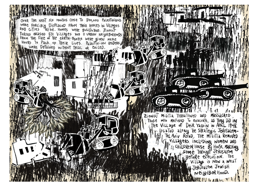 Two-page black‑and‑white spread from The Book of Genocides showing the destruction of Palestinian villages. On the left page, blocky white houses are surrounded and crushed by multiple bulldozers, drawn in thick black lines against a dense background of frantic cross‑hatching that suggests smoke and chaos. A single uprooted olive tree lies on its side, roots exposed. At the top, handwritten text explains that in the following six months nearly 800,000 Palestinians were forcibly displaced; 531 villages and 11 urban neighborhoods were erased, homes were bulldozed, people were given only hours to leave, and Palestinian leaders were detained without trial or exiled. On the right page, more bulldozers and tanks roll beneath a dark sky of scribbled lines. A white text block at the bottom recounts how Zionist militias threatened and massacred those who refused to evacuate, describing the 1948 attack on the village of Deir Yassin near the Jerusalem–Tel Aviv road, where villagers—including women and children—were killed, some paraded through Jerusalem before execution, and the village later became a West Jerusalem Jewish neighborhood.