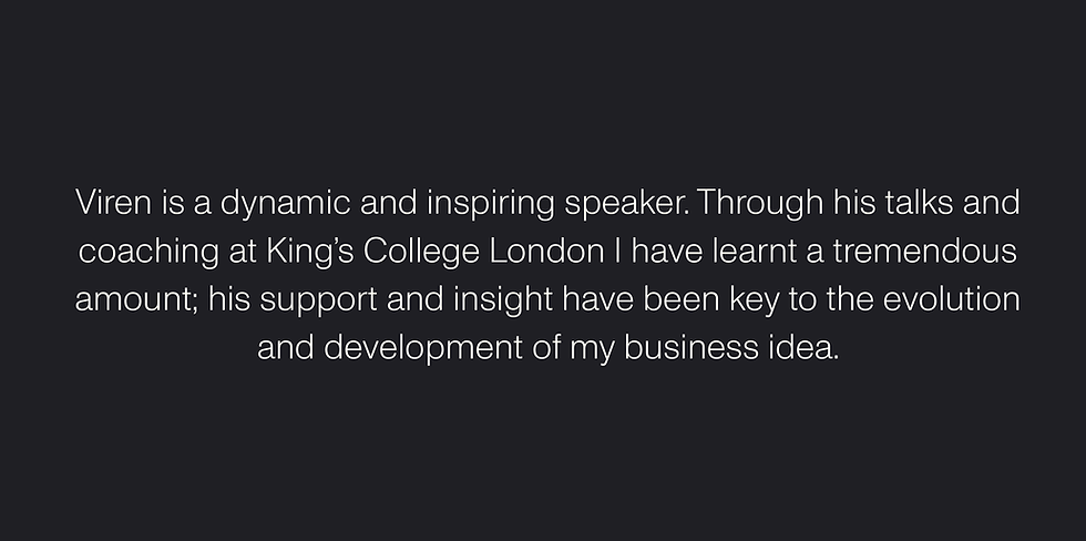"Viren is a dynamic and inspiring speaker. Through his talks and coaching at King's College London I have learnt a tremendous amount; his support and insight have been key to the evolution and development of my business idea." — Charlotte Casburn-Stock, Executive Partner at Yarvie