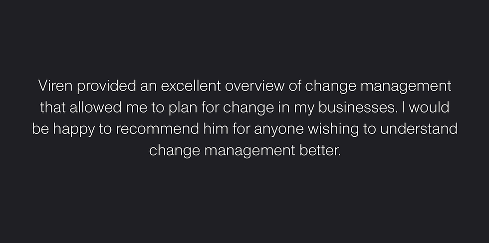 "Viren provided an excellent overview of change management that allowed me to plan for change in my businesses. I would be happy to recommend him for anyone wishing to understand change management better." — Alan P. Hill, Published Author, Property Investor, International Speaker & Coach