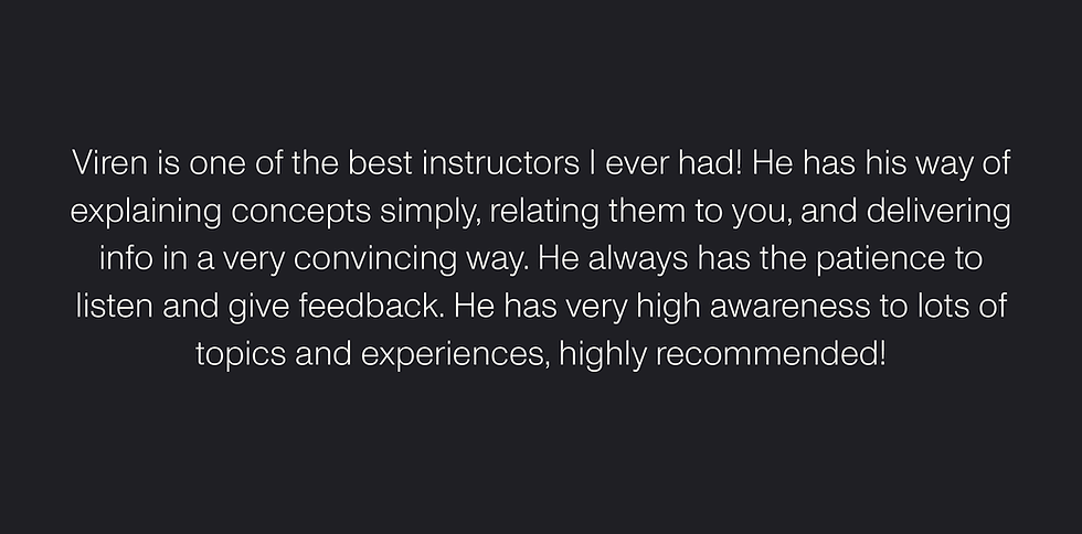 "Viren is one of the best instructors I ever had! He has his way of explaining concepts simply, relating them to you, and delivering info in a very convincing way. He always has the patience to listen and give feedback. He has very high awareness to lots of topics and experiences, highly recommended!" — Maggie Mashali, Alumni Advisory Council Member, Leaders in Innovation Fellowship at Royal Academy of Engineering