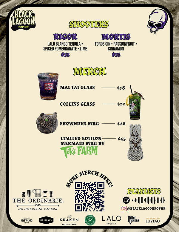 Shooter & Merch Menu (Black Lagoon Pop-Up)  Title: Black Lagoon Pop-Up  Section: Shooters  “Rigor”: Lalo Blanco Tequila, Spiced Pomegranate, Lime — $11  “Mortis”: Fords Gin, Passionfruit, Cinnamon — $11  Section: Merch  Mai Tai Glass — $18 (image: short glass with Black Lagoon branding)  Collins Glass — $22 (image: tall tiki-style glass with artwork)  Frownder Mug — $28 (image: sculpted fish-like creature mug)  Limited Edition Mermaid Mug by Tiki Farm — $45 (image: sculpted mermaid tiki mug)  Footer: Logos of sponsors, QR code with text “More Merch Here,” Instagram handle @blacklagoonpopup, Spotify playlist code.